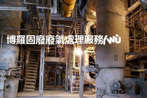 博羅固廢廢氣處理服務(wù)，靠譜又省心？快來了解！